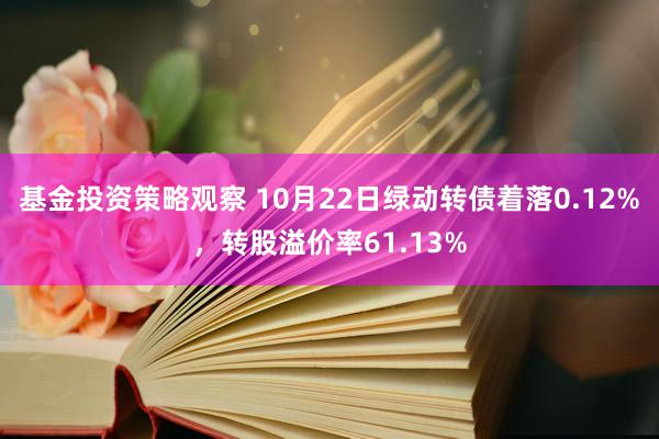 基金投资策略观察 10月22日绿动转债着落0.12%，转股溢价率61.13%