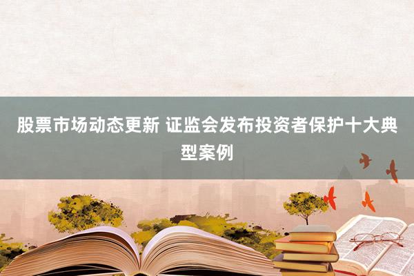 股票市场动态更新 证监会发布投资者保护十大典型案例