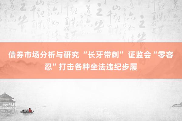 债券市场分析与研究 “长牙带刺” 证监会“零容忍”打击各种坐法违纪步履