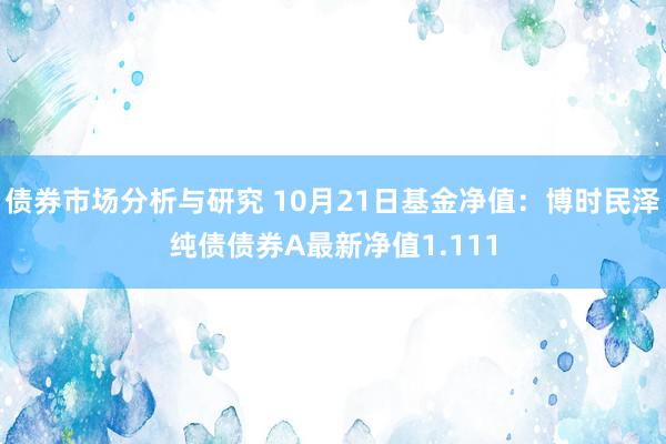 债券市场分析与研究 10月21日基金净值：博时民泽纯债债券A最新净值1.111