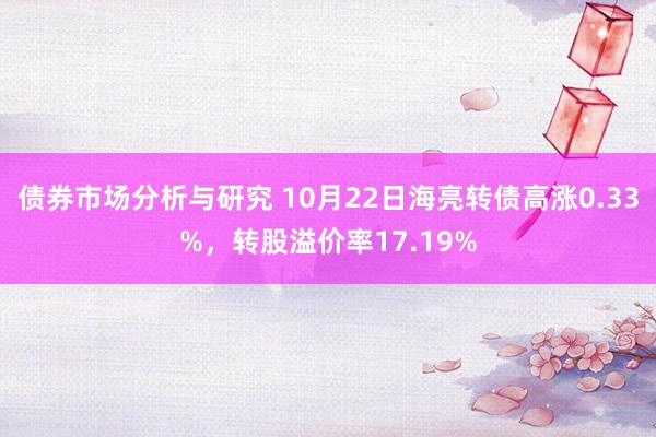 债券市场分析与研究 10月22日海亮转债高涨0.33%，转股溢价率17.19%