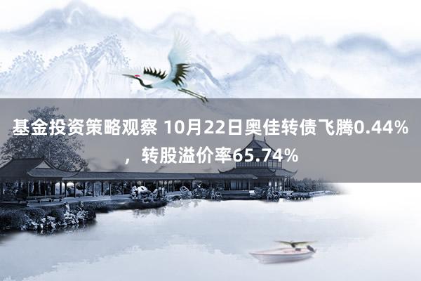 基金投资策略观察 10月22日奥佳转债飞腾0.44%，转股溢价率65.74%