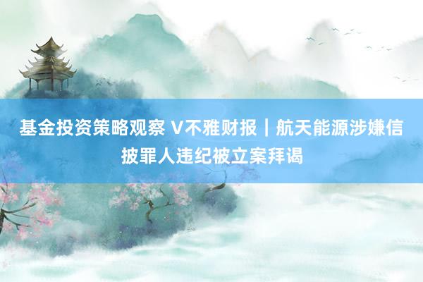 基金投资策略观察 V不雅财报｜航天能源涉嫌信披罪人违纪被立案拜谒