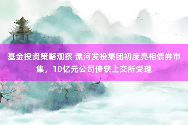 基金投资策略观察 漯河发投集团初度亮相债券市集，10亿元公司债获上交所受理