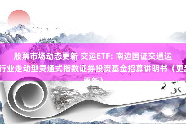 股票市场动态更新 交运ETF: 南边国证交通运载行业走动型灵通式指数证券投资基金招募讲明书（更新）