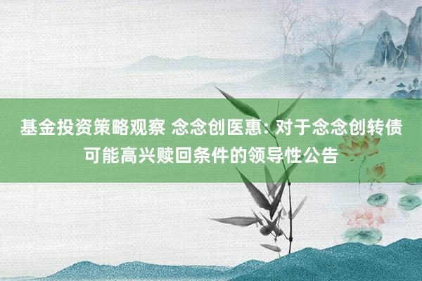 基金投资策略观察 念念创医惠: 对于念念创转债可能高兴赎回条件的领导性公告