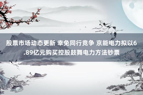 股票市场动态更新 幸免同行竞争 京能电力拟以6.89亿元购买控股鼓舞电力方法钞票