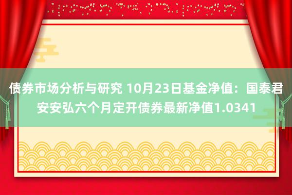 债券市场分析与研究 10月23日基金净值：国泰君安安弘六个月定开债券最新净值1.0341