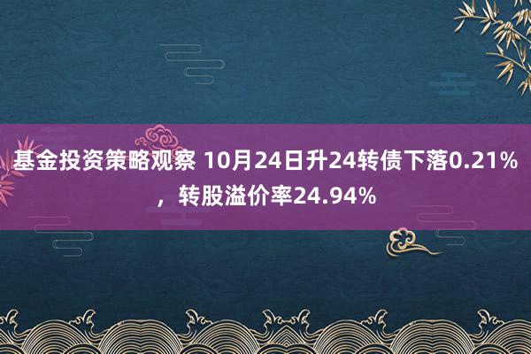 基金投资策略观察 10月24日升24转债下落0.21%，转股溢价率24.94%