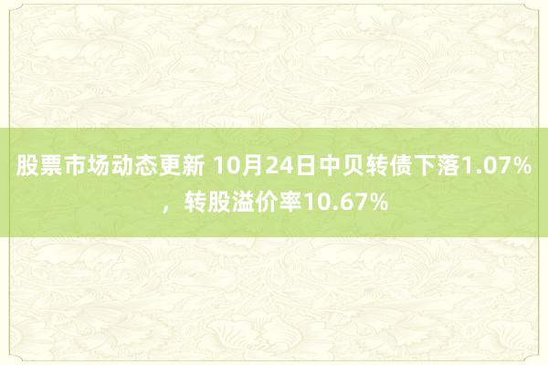 股票市场动态更新 10月24日中贝转债下落1.07%，转股溢价率10.67%