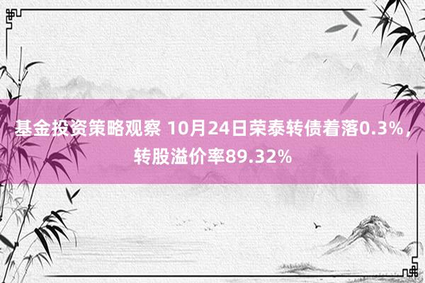 基金投资策略观察 10月24日荣泰转债着落0.3%，转股溢价率89.32%