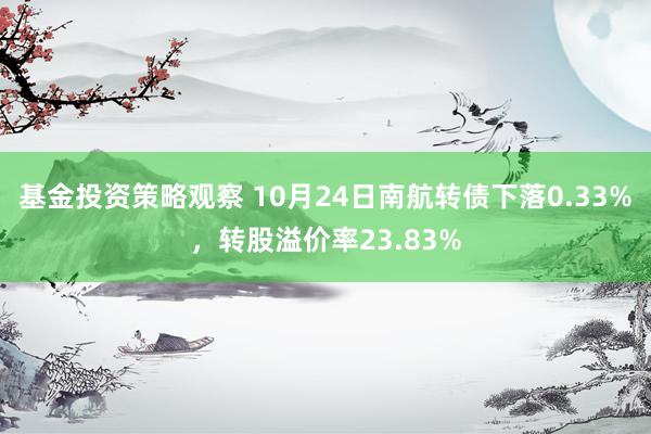 基金投资策略观察 10月24日南航转债下落0.33%，转股溢价率23.83%