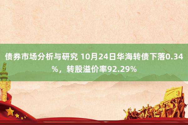 债券市场分析与研究 10月24日华海转债下落0.34%，转股溢价率92.29%