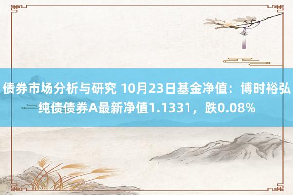 债券市场分析与研究 10月23日基金净值：博时裕弘纯债债券A最新净值1.1331，跌0.08%