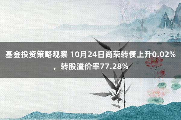 基金投资策略观察 10月24日尚荣转债上升0.02%，转股溢价率77.28%