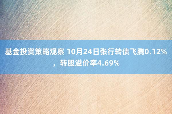 基金投资策略观察 10月24日张行转债飞腾0.12%，转股溢价率4.69%