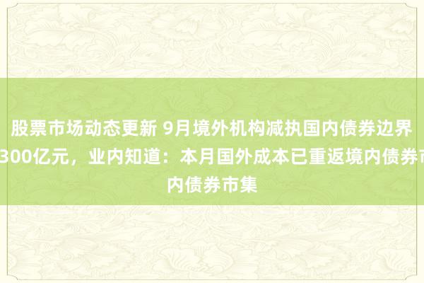 股票市场动态更新 9月境外机构减执国内债券边界逾1300亿元，业内知道：本月国外成本已重返境内债券市集