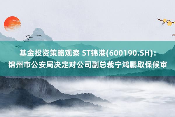 基金投资策略观察 ST锦港(600190.SH)：锦州市公安局决定对公司副总裁宁鸿鹏取保候审