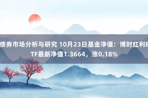 债券市场分析与研究 10月23日基金净值：博时红利ETF最新净值1.3664，涨0.18%