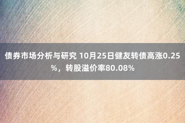 债券市场分析与研究 10月25日健友转债高涨0.25%，转股溢价率80.08%