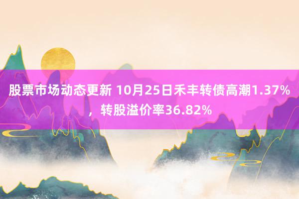 股票市场动态更新 10月25日禾丰转债高潮1.37%，转股溢价率36.82%