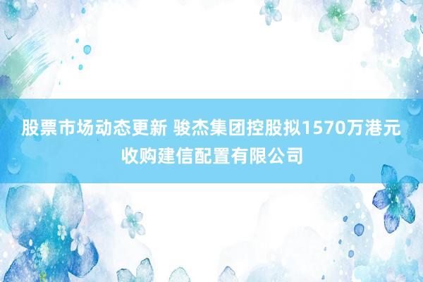 股票市场动态更新 骏杰集团控股拟1570万港元收购建信配置有限公司