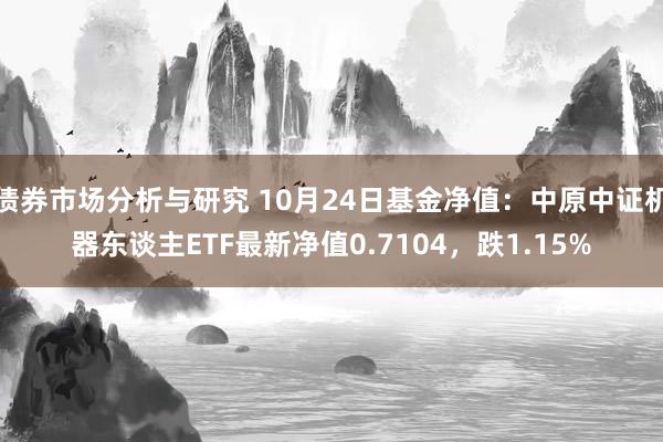 债券市场分析与研究 10月24日基金净值：中原中证机器东谈主ETF最新净值0.7104，跌1.15%