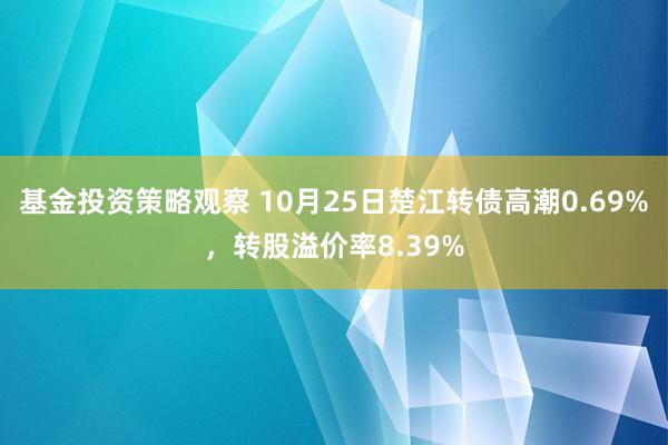 基金投资策略观察 10月25日楚江转债高潮0.69%，转股溢价率8.39%