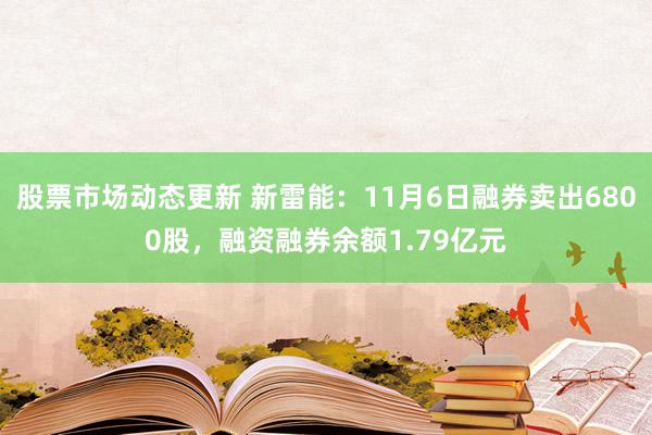 股票市场动态更新 新雷能：11月6日融券卖出6800股，融资融券余额1.79亿元