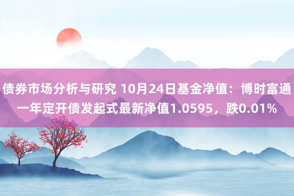 债券市场分析与研究 10月24日基金净值：博时富通一年定开债发起式最新净值1.0595，跌0.01%