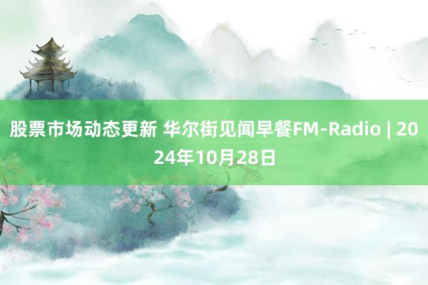 股票市场动态更新 华尔街见闻早餐FM-Radio | 2024年10月28日