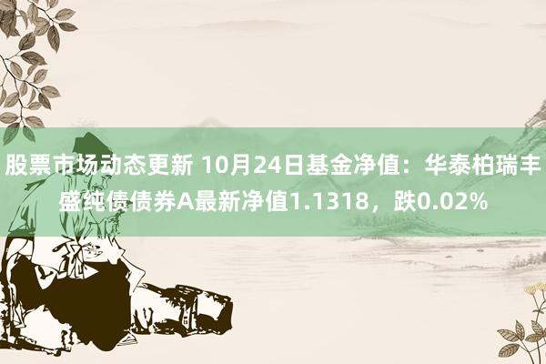 股票市场动态更新 10月24日基金净值：华泰柏瑞丰盛纯债债券A最新净值1.1318，跌0.02%