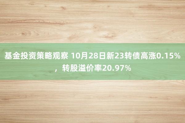 基金投资策略观察 10月28日新23转债高涨0.15%，转股溢价率20.97%