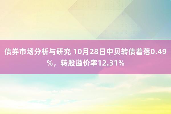 债券市场分析与研究 10月28日中贝转债着落0.49%，转股溢价率12.31%