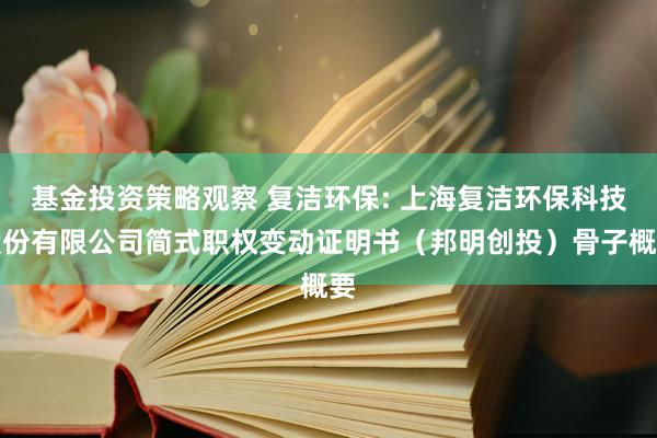 基金投资策略观察 复洁环保: 上海复洁环保科技股份有限公司简式职权变动证明书（邦明创投）骨子概要