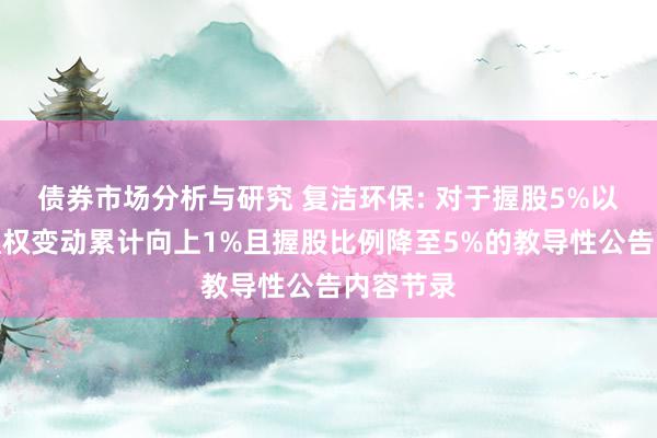 债券市场分析与研究 复洁环保: 对于握股5%以上推动职权变动累计向上1%且握股比例降至5%的教导性公告内容节录