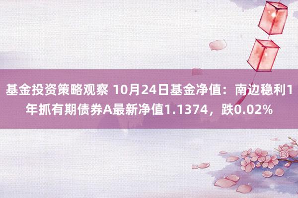 基金投资策略观察 10月24日基金净值：南边稳利1年抓有期债券A最新净值1.1374，跌0.02%