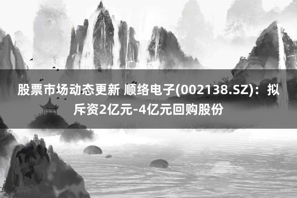 股票市场动态更新 顺络电子(002138.SZ)：拟斥资2亿元-4亿元回购股份