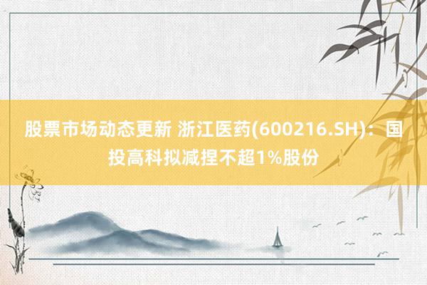 股票市场动态更新 浙江医药(600216.SH)：国投高科拟减捏不超1%股份