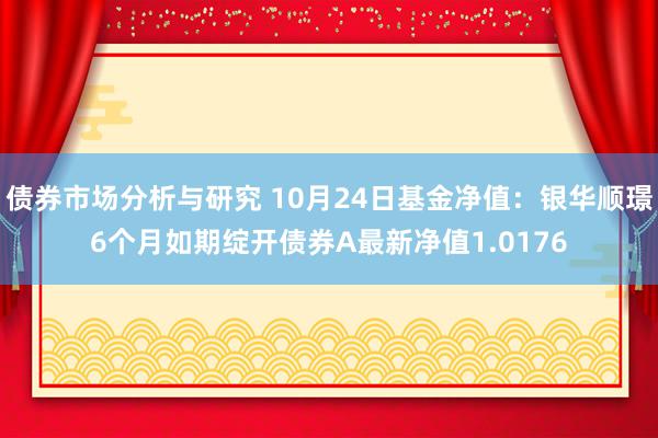 债券市场分析与研究 10月24日基金净值：银华顺璟6个月如期绽开债券A最新净值1.0176