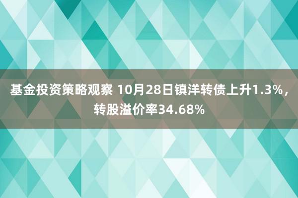 基金投资策略观察 10月28日镇洋转债上升1.3%，转股溢价率34.68%