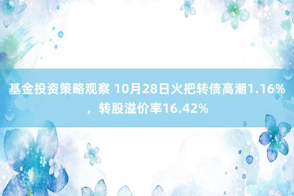 基金投资策略观察 10月28日火把转债高潮1.16%，转股溢价率16.42%