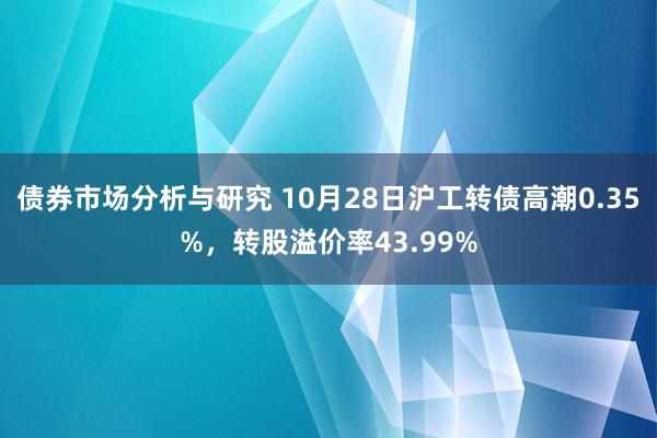 债券市场分析与研究 10月28日沪工转债高潮0.35%，转股溢价率43.99%