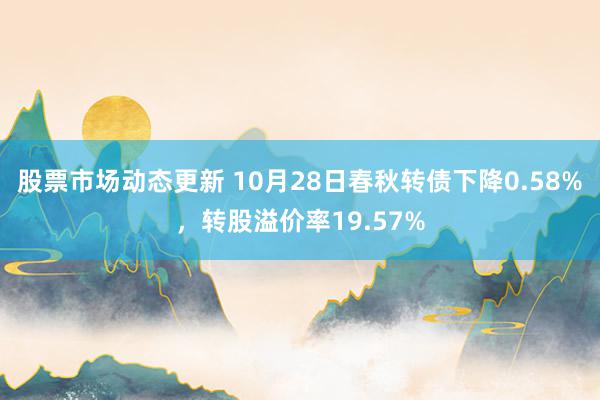 股票市场动态更新 10月28日春秋转债下降0.58%，转股溢价率19.57%