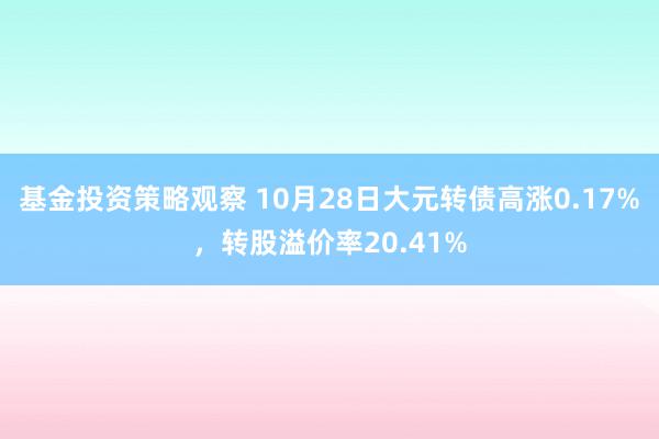 基金投资策略观察 10月28日大元转债高涨0.17%，转股溢价率20.41%