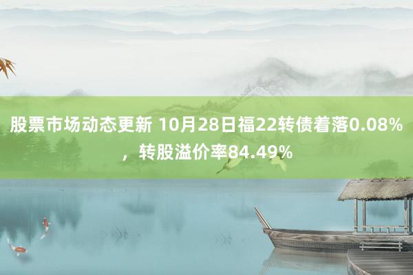 股票市场动态更新 10月28日福22转债着落0.08%，转股溢价率84.49%