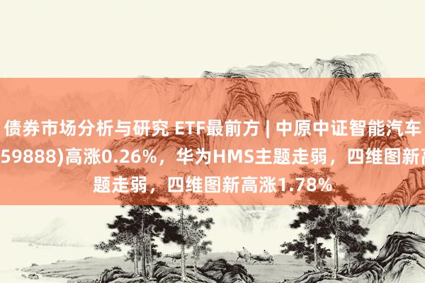 债券市场分析与研究 ETF最前方 | 中原中证智能汽车主题ETF(159888)高涨0.26%，华为HMS主题走弱，四维图新高涨1.78%