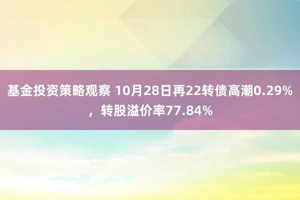 基金投资策略观察 10月28日再22转债高潮0.29%，转股溢价率77.84%