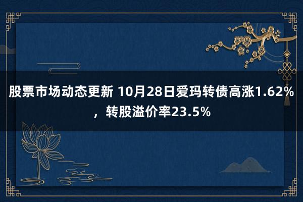 股票市场动态更新 10月28日爱玛转债高涨1.62%，转股溢价率23.5%