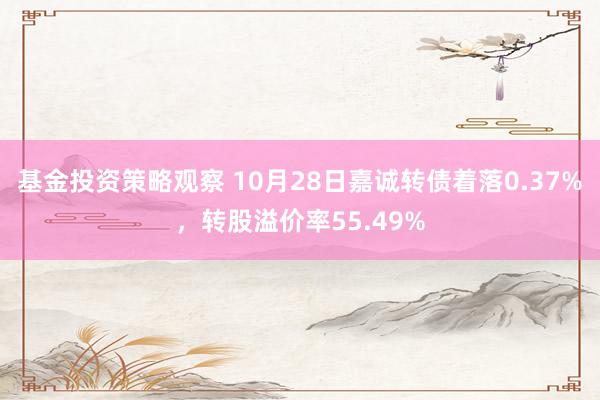 基金投资策略观察 10月28日嘉诚转债着落0.37%，转股溢价率55.49%